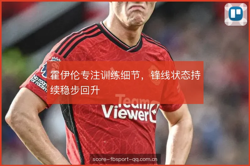 霍伊伦专注训练细节,锋线状态持续稳步回升 霍伊伦专注训练细节,锋线状态持续稳步回升